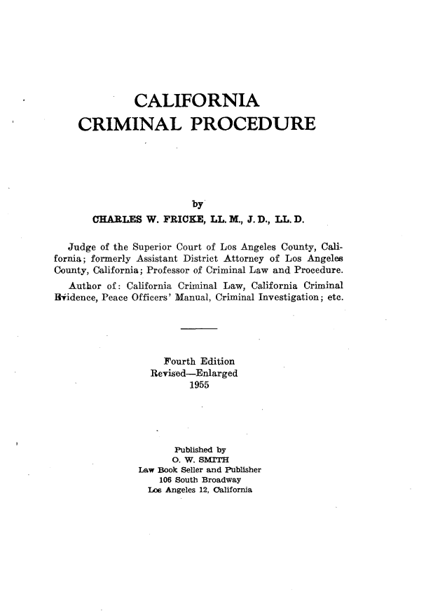 handle is hein.beal/caficnp0001 and id is 1 raw text is: 







               CALIFORNIA

    CRIMINAL PROCEDURE






                         by
       CHARLES W. FRICKE, LL. M., J. D., I. D.

  Judge of the Superior Court of Los Angeles County, Cali-
fornia; formerly Assistant District Attorney of Los Angeles
County, California; Professor of Criminal Law and Procedure.
   Author of: California Criminal Law, California Criminal
Bfidence, Peace Officers' Manual, Criminal Investigation; etc.





                    Fourth Edition
                 Revised-Enlarged
                        1955





                      Published by
                      0. W. SMrH
               Law Book Seller and Publisher
                   106 South Broadway
                 Lo6 Angeles 12, California


