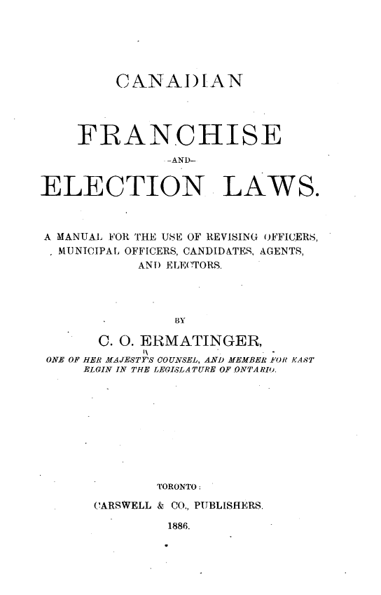 handle is hein.beal/cafrelws0001 and id is 1 raw text is: 






         CNNAI)[AN




    FRANCHISE
               -AND-


ELECTION LAWS.


A MANUAL FOR THE USE OF REVISING OFFICERS,
  MUNICIPAL, OFFICERS, CANDIDATES, AGENTS,
           AND ELECTORS.




               BY

      C. 0. ERMATINGER,
ONE OF HER MAJESTTS COUNSEL, AND MEMBER FOR KA8T
     ELGIN IN THE LEGISLATURE OF .ONTA RIO.










             TORONTO:


CARSWELL & CO., PUBLISHERS.


1886.


