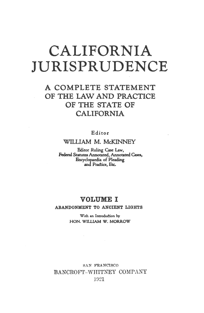 handle is hein.beal/cajurisp0001 and id is 1 raw text is: 







    CALIFOR NIA
J URISP RUDENC E



   A COMPLETE STATEMENT
   OF THE LAW AND PRCTICE

        OF THE STATE OF
           CALIFORNIA


               Editor
        WILLIAM   MCKNNEY
           Editor Ruling Case Law,
       ~drIStatutes Anno~ted, Ano  as
             EncclpaeiaofPleading





             VOLUME I
      ABANDONMENT TO ANCIEN T LIGHTS
            With an In~ouiori by
         HON. WILLIAM W. MORROW






             SAN IRANUISCO
     BANCROFT-WITITNEY COMPANY
               1 921


