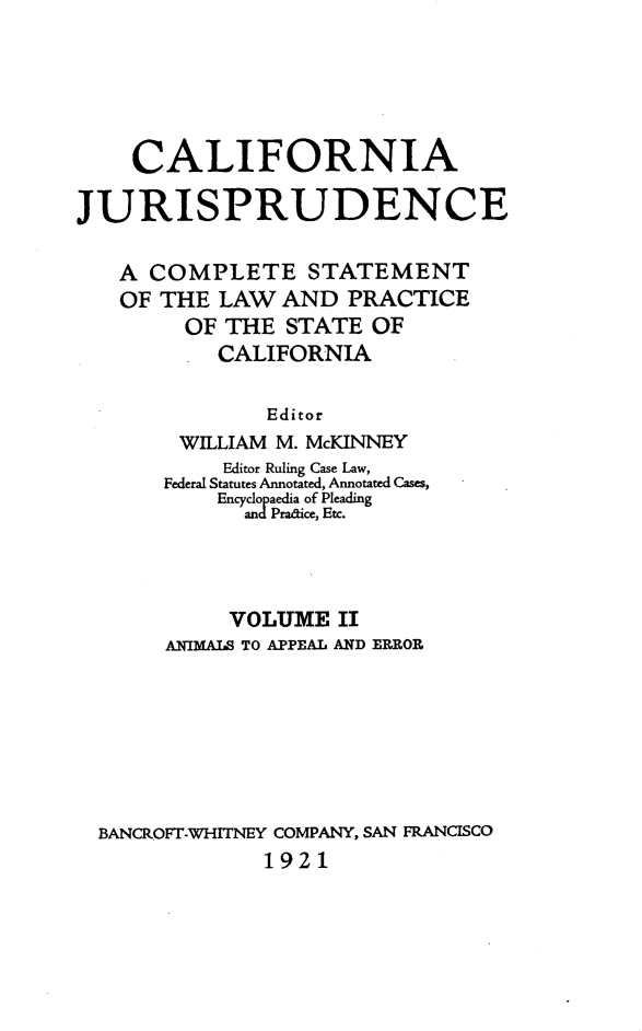 handle is hein.beal/cajurisp0002 and id is 1 raw text is: 





    CALIFORNIA

JURISPRUDENCE

   A COMPLETE STATEMENT
   OF THE LAW AND PRACTICE
        OF THE STATE OF
           CALIFORNIA

               Editor
        WILLIAM M. McKINNEY
           Editor Ruling Case Law,
       Federal Statutes Annotated, Annotated Cases,
           Eyopaedia of Pleading
             and Pradice, Etc.




             VOLUME II
       ANIMALS TO APPEAL AND ERROR







  BANCROFT-WHITNEY COMPANY, SAN FRANCISCO
              1921


