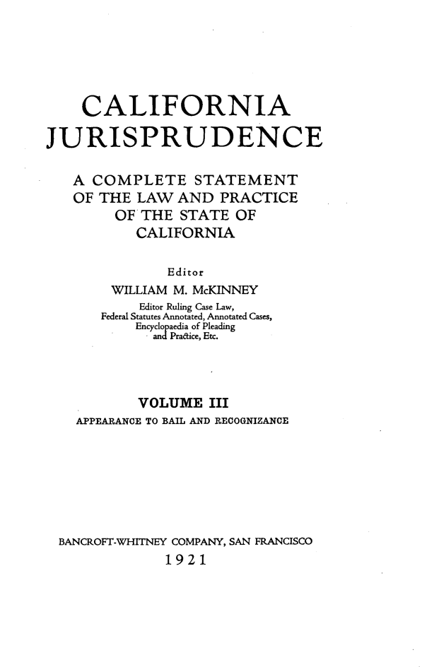 handle is hein.beal/cajurisp0003 and id is 1 raw text is: 





    CALIFORNIA

JURISPRUDENCE

   A COMPLETE STATEMENT
   OF THE LAW AND PRACTICE
        OFTHE STATE OF
           CALIFORNIA

               Editor
        WILLIAM M. McKINNEY
           Editor Ruling Case Law,
       Federal Statutes Annotated, Annotated Cases,
           Encyclopaedia of Pleading
             and Pradice, Etc.


          VOLUME III
  APPEARANCE TO BAIL AND RECOGNIZANCE







BANCROFT-WHITNEY COMPANY, SAN FRANCISCO
             1921


