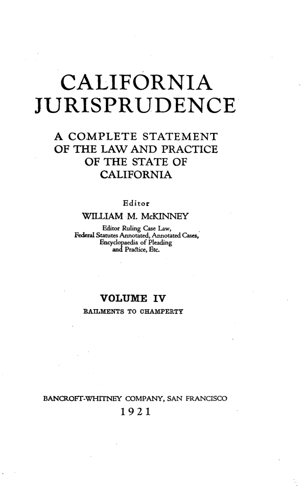 handle is hein.beal/cajurisp0004 and id is 1 raw text is: 






    CALIFORNIA

JURISPRUDENCE

   A COMPLETE STATEMENT
   OF THE LAW AND PRACTICE
        OF THE STATE OF
           CALIFORNIA

               Editor
        WILLIAM M. McKINNEY
           Editor Ruling Case Law,
       Federal Statutes Annotated, Annotated Cases,
           Encyclopaedia of Pleading
             and Pratice, Etc.




           VOLUME IV
        BAILMENTS TO CHAMPERTY







 BANCROFT-WHITNEY COMPANY, SAN FRANCISCO
              1921


