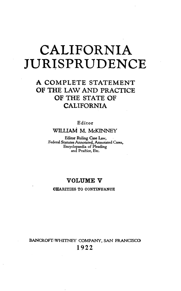 handle is hein.beal/cajurisp0005 and id is 1 raw text is: 






    CALIFORNIA

JURISPRUDENCE

   A COMPLETE STATEMENT
   OF THE LAW AND PRACTICE
        OF THE STATE OF
           CALIFORNIA

               Editor
        WILLIAM M. McKINNEY
           Editor Ruling Case Law,
       Federal Statutes Annotated, Annotated Cases,
           Encyclopaedia of Pleading
             and Pratice, Etc.



             VOLUME V
        CHEARITIES TO CONTINUANCE







 BANCROFT-WHITNEY COMPANY, SAN FRANCISCO
               1922



