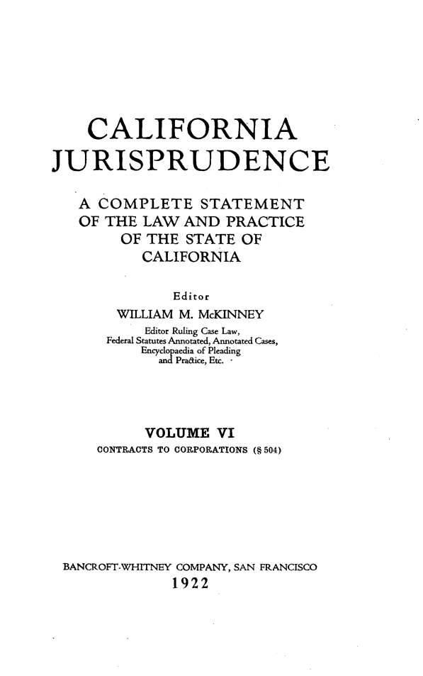 handle is hein.beal/cajurisp0006 and id is 1 raw text is: 







    CALIFORNIA

JURISPRUDENCE

   A COMPLETE STATEMENT
   OF THE LAW AND PRACTICE
        OF THE STATE OF
           CALIFORNIA

               Editor
        WILLIAM M. McKINNEY
           Editor Ruling Case Law,
       Federal Statutes Annotated, Annotated Cases,
           Encyclopaedia of Pleading
               Pratice, Etc. -




           VOLUME VI
      CONTRACTS TO CORPORATIONS (§ 504)







 BANCROFT-WHITNEY COMPANY, SAN FRANCISCO
               1922


