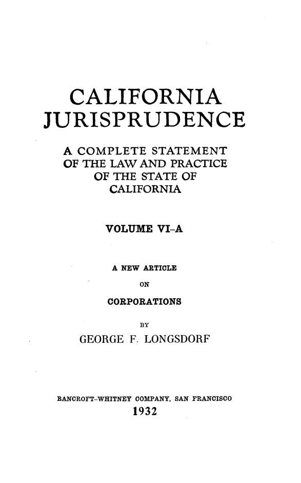 handle is hein.beal/cajurisp0007 and id is 1 raw text is: 







   CALIFORNIA

JURISPRUDENCE

   A COMPLETE STATEMENT
   OF THE LAW AND PRACTICE
      OF THE STATE OF
        CALIFORNIA


        VOLUME VI-A


        A NEW ARTICLE
            ON
        CORPORATIONS

            B3Y
     GEORGE F. LONGSDORF




  BANCROFT-WHITNEY COMPANY, SAN FRANCISCO
           1932


