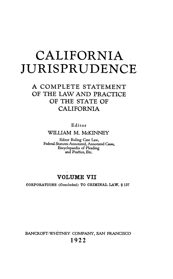 handle is hein.beal/cajurisp0008 and id is 1 raw text is: 







     CALIFORNIA

JURISPRUDENCE

   A COMPLETE STATEMENT
   OF THE LAW AND PRACTICE
         OF THE STATE OF
           CALIFORNIA

               Editor
        WILLIAM M. McKINNEY
            Editor Ruling Case Law,
       Federal Statutes Annotated, Annotated Cases,
           Encyclopaedia of Pleading
             and Pradice, Etc.



           VOLUME VII
  CORPORATIONS (Concluded) TO CRIMINAL LAW, § 137







  BANCROFT-WHITNEY COMPANY, SAN FRANCISCO
               1922


