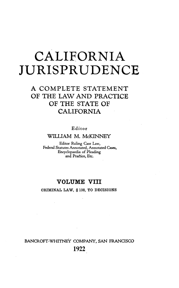 handle is hein.beal/cajurisp0009 and id is 1 raw text is: 







    CALIFORNIA

JURISPRUDENCE

   A COMPLETE STATEMENT
   OF THE LAW AND PRACTICE
         OF THE STATE OF
           CALIFORNIA

               Editor
        WILLIAM M. McKINNEY
           Editor Ruling Case Law,
       Federal Statutes Annotated, Annotated Cases,
           Encyclopaedia of Pleading
             and Pradice, Etc.



           VOLUME VIII
      CRIMINAL LAW, § 138, TO DECISIONS







  BANCROFT-WHITNEY COMPANY, SAN FRANCISCO
                1922


