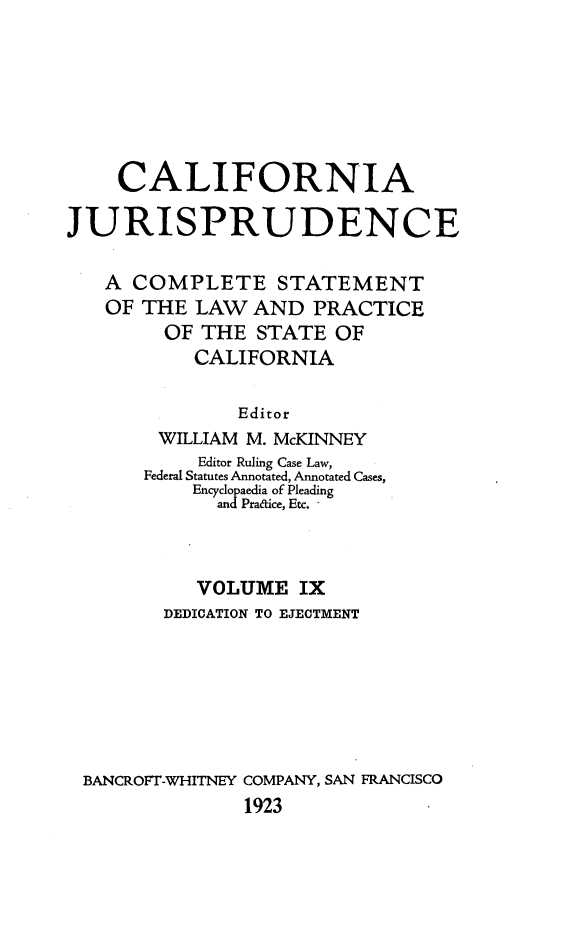 handle is hein.beal/cajurisp0010 and id is 1 raw text is: 






    CALIFORNIA

JURISPRUDENCE

   A COMPLETE STATEMENT
   OF THE LAW AND PRACTICE
        OF THE STATE OF
           CALIFORNIA

               Editor
        WILLIAM M. McKINNEY
           Editor Ruling Case Law,
       Federal Statutes Annotated, Annotated Cases,
           Encyclopaedia of Pleading
             andPradice, Etc.



           VOLUME IX
        DEDICATION TO EJECTMENT







 BANCROFT-WHITNEY COMPANY, SAN FRANCISCO
               1923


