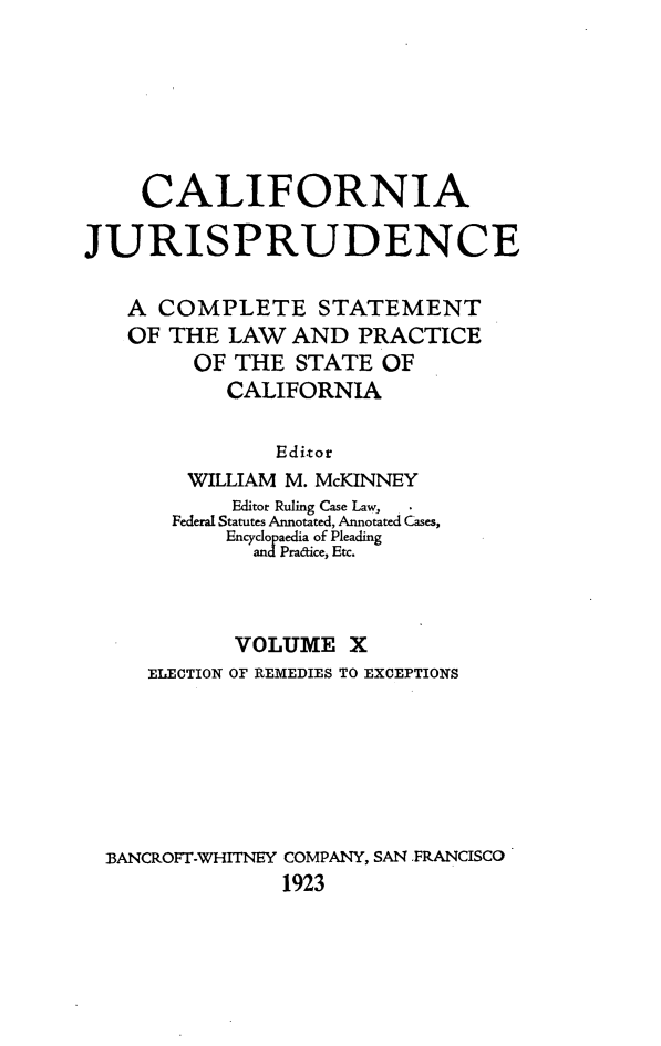 handle is hein.beal/cajurisp0011 and id is 1 raw text is: 







    CALIFORNIA

JURISPRUDENCE

   A COMPLETE STATEMENT
   OF THE LAW AND PRACTICE
         OF THE STATE OF
           CALIFORNIA


               Editor
        WILLIAM M. McKINNEY
            Editor Ruling Case Law,
       Federal Statutes Annotated, Annotated Cases,
           Encyclopaedia of Pleading
             and Pra&ice, Etc.



             VOLUME X
     ELECTION OF REMEDIES TO EXCEPTIONS







  BANCROFT.WHITNEY COMPANY, SAN FRANCISCO
                1923


