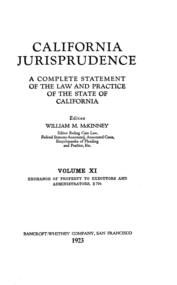 handle is hein.beal/cajurisp0012 and id is 1 raw text is: 






     CALIFORNIA

JURISPRUDENCE

   A COMPLETE STATEMENT
   OF THE LAW AND PRACTICE
         OF THE STATE OF
           CALIFORNIA

               8ditor
        WILLIAM M. McKINNEY
            Editor Ruling Case Law,
       Federal Statutes Annotated, Annotated Cases,
           Encyclopaedia of'Pleading
              andPradice, Etc.



            VOLUME XI
   EXCHANGE OF PROPERTY TO EXECUTORS AND
          ADMINISTRATORS, § 794







  BANCROFT-WHITNEY COMPANY, SAN FRANCISCO
                1923


