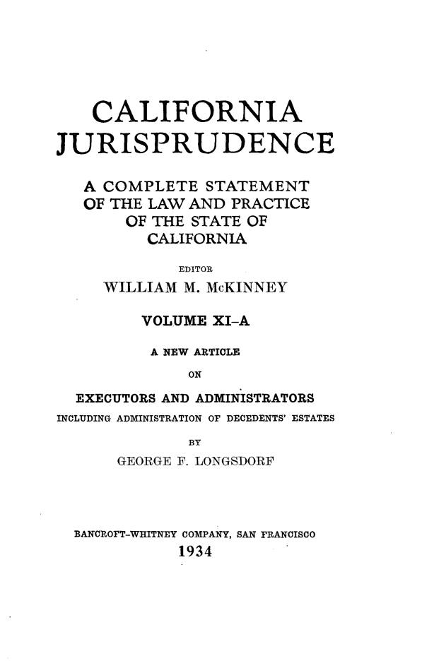 handle is hein.beal/cajurisp0013 and id is 1 raw text is: 






    CALIFORNIA

JURISPRUDENCE

   A COMPLETE STATEMENT
   OF THE LAW AND PRACTICE
       OF THE STATE OF
         CALIFORNIA

             EDITOR
     WILLIAM M. McKINNEY

         VOLUME XI-A

         A NEW ARTICLE
              ON
  EXECUTORS AND ADMINISTRATORS
INCLUDING ADMINISTRATION OF DECEDENTS' ESTATES
              BY
      GEORGE F. LONGSDORF


BANCROFT-WHITNEY COMPANY, SAN FRANCISCO
           1934



