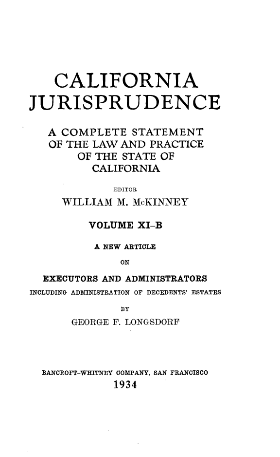 handle is hein.beal/cajurisp0014 and id is 1 raw text is: 






    CALIFORNIA

JURISPRUDENCE

   A COMPLETE STATEMENT
   OF THE LAW AND PRACTICE
       OF THE STATE OF
          CALIFORNIA
             EDITOR
     WILLIAM M. McKINNEY

         VOLUME XI-B

         A NEW ARTICLE
              ON
  EXECUTORS AND ADMINISTRATORS
INCLUDING ADMINISTRATION OF DECEDENTS' ESTATES
              B3Y
      GEORGE F. LONGSDORF



  BANCROFT-WHITNEY COMPANY, SAN FRANCISCO
             1934


