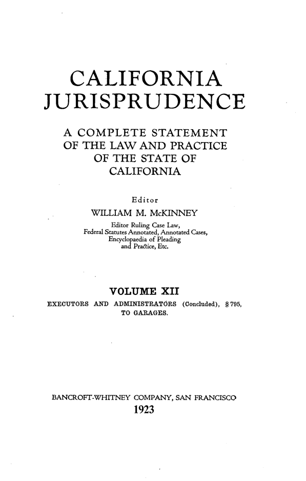 handle is hein.beal/cajurisp0015 and id is 1 raw text is: 






     CALIFORNIA

JURISPRUDENCE


   A COMPLETE STATEMENT
   OF THE LAW AND PRACTICE
         OF THE STATE OF
           CALIFORNIA


               Editor
        WILLIAM M. McKINNEY
            Editor Ruling Case Law,
       Federal Statutes Annotated, Annotated Cases,
           Encyclopaedia of Pleading
             and Pratice, Etc.




           VOLUME XII
 EXECUTORS AND ADMINISTRATORS (Concluded), § 795,
             TO GARAGES.







 BANCROFT-WHITNEY COMPANY, SAN FRANCISCO
                1923


