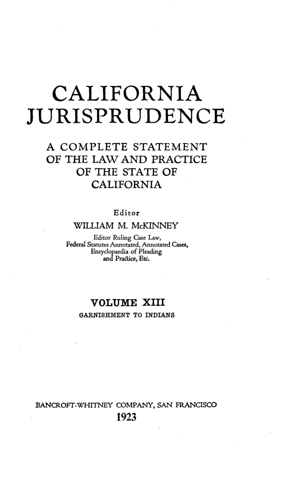 handle is hein.beal/cajurisp0016 and id is 1 raw text is: 







    CALIFORNIA

JURISPRUDENCE

   A COMPLETE STATEMENT
   OF THE LAW AND PRACTICE
         OF THE STATE OF
           CALIFORNIA

               Editor
        WILLIAM M. McKINNEY
           Editor Ruling Case Law,
       Federal Statutes Annotated, Annotated Cases,
           Encyclopaedia of Pleading
             andPradtice, Etc.



           VOLUME XIII
         GARNISHMENT TO INDIANS







 BANCROFT-WHITNEY COMPANY, SAN FRANCISCO
               1923


