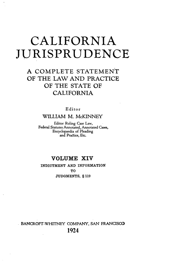 handle is hein.beal/cajurisp0017 and id is 1 raw text is: 





     CALIFORNIA

JURISPRUDENCE

   A COMPLETE STATEMENT
   OF THE LAW AND PRACTICE
         OF THE STATE OF
           CALIFORNIA

               Editor
        WILLIAM M. McKINNEY
            Editor Ruling Case Law,
       Federal Statutes Annotated, Annotated Cases,
           Encyclopaedia of Pleading
             and Pra&ice, Etc.



           VOLUME XIV
        INDICTMENT AND INFORMATION
                 TO
            JUDGMENTS, § 119







  BANCROFT-WHITNEY COMPANY, SAN FRANCISCO
                1924


