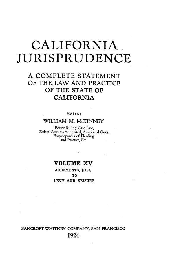 handle is hein.beal/cajurisp0018 and id is 1 raw text is: 







    CALIFORNIA

JURISPRUDENCE


   A COMPLETE STATEMENT
   OF THE. LAW AND PRACTICE
        OF THE STATE OF
           CALIFORNIA


               Editor
        WILLIAM M. McKINNEY
           Editor Ruling Case Law,
       Federal Statutes Annotated, Annotated Cases,
           Encyclopaedia of Pleading
             andPradice, Etc.




           VOLUME XV
           JUDGMENTS, § 120,
                TO
           LEVY AND SEIZURE








 BANCROFT-WHITNEY COMPANY, SAN FRANCISCO
               1924


