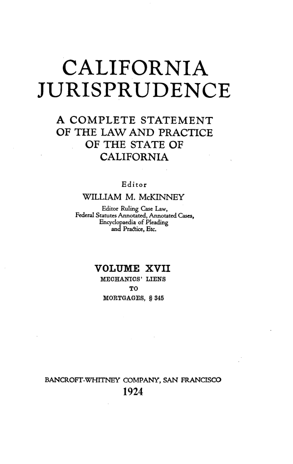 handle is hein.beal/cajurisp0020 and id is 1 raw text is: 





    CALIFORNIA

JURISPRUDENCE

   A COMPLETE STATEMENT
   OF THE LAW AND PRACTICE
        OF THE STATE OF
           CALIFORNIA


               Editor
        WILLIAM M. McKINNEY
           Editor Ruling Case Law,
       Federal Statutes Annotated, Annotated Cases,
           Encyclopaedia of Pleading
             andPradice, Etc.



          VOLUME XVII
          MECHANICS' LIENS
                TO
            MORTGAGES, § 345







 BANCROFT-WHITNEY COMPANY, SAN FRANCISCO
               1924


