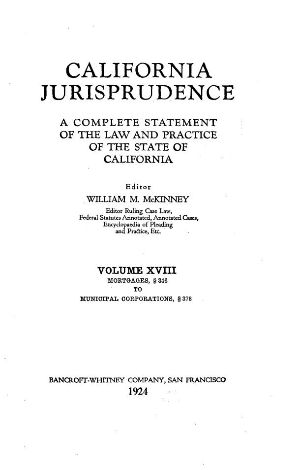 handle is hein.beal/cajurisp0021 and id is 1 raw text is: 






     CALIFORNIA

JURISPRUDENCE


   A COMPLETE STATEMENT
   OF THE LAW AND PRACTICE
         OF THE STATE OF
           CALIFORNIA


               Editor
        WILLIAM M. McKINNEY
            Editor Ruling Case Law,
       Federal Statutes Annotated, Annotated Cases,
           Encyclopaedia of Pleading
             andPradice, Etc.



          VOLUME XVIII
            MORTGAGES, § 346
                 TO
       MUNICIPAL CORPORATIONS, § 378








 BANCROFT-WHITNEY COMPANY, SAN FRANCISCO
                1924


