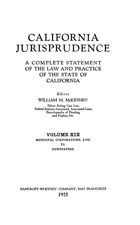 handle is hein.beal/cajurisp0022 and id is 1 raw text is: 







    CALIFORNIA

JURISPRUDENCE


   A COMPLETE STATEMENT
   OF THE LAW AND PRACTICE
         OF THE STATE OF
           CALIFORNIA


               Editor
        WILLIAM M. McKINNEY
            Editor Ruling Case Law,
       Federal Statutes Annotated, Annotated Cases,
           Encyclopaedia of Pleading
             and Pradice, Etc.




           VOLUME XIX
       MUNICIPAL CORPORATIONS, § 379,
                TO
             NEWSPAPERS








  BANCROFr-WHITNEY COMPANY, SAN FRANCISCO
                1925


