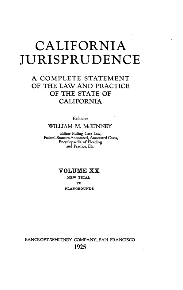 handle is hein.beal/cajurisp0023 and id is 1 raw text is: 







    CALIFORNIA

JURISPRUDENCE


   A COMPLETE STATEMENT
   OF THE LAW AND PRACTICE
        OF THE STATE OF
           CALIFORNIA


               Editor
        WILLIAM M. McKINNEY
           Editor Ruling Case Law,
       Federal Statutes Annotated, Annotated Cases,
           Encyclopaedia of Pleading
             and Pracice, Etc.



           VOLUME XX
             NEW TRIAL
                TO
             PLAYGROUNDS








 BANCROFT-WHITNEY COMPANY, SAN FRANCISCO
               1925


