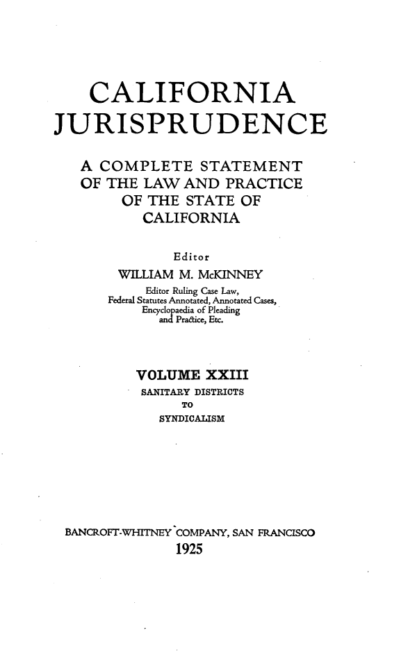 handle is hein.beal/cajurisp0026 and id is 1 raw text is: 






     CALIFORNIA

JURISPRUDENCE


   A COMPLETE STATEMENT
   OF THE LAW AND PRACTICE
         OF THE STATE OF
           CALIFORNIA


               Editor
        WILLIAM M. McKINNEY
            Editor Ruling Case Law,
       Federal Statutes Annotated, Annotated Cases,
           Encyclopaedia of Pleading
             andPradice, Etc.



          VOLUME XXIII
          SANITARY DISTRICTS
                TO
             SYNDICALISM








 BANCROFT-WHITNEY COMPANY, SAN FRANCISCO
               1925


