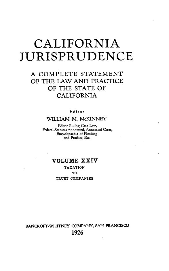 handle is hein.beal/cajurisp0027 and id is 1 raw text is: 







    CALIFORNIA

JURISPRUDENCE


   A COMPLETE STATEMENT
   OF THE LAW AND PRACTICE
        OF THE STATE OF
           CALIFORNIA


               Editor
        WILLIAM M. McKINNEY
            Editor Ruling Case Law,
       Federal Statutes Annotated, Annotated Cases,
           Encyclopaedia of Pleading
             andPradice, Etc.



          VOLUME XXIV
             TAXATION
                TO
           TRUST COMPANIES








  BANCROFT-WHITNEY COMPANY, SAN FRANCISCO
                1926


