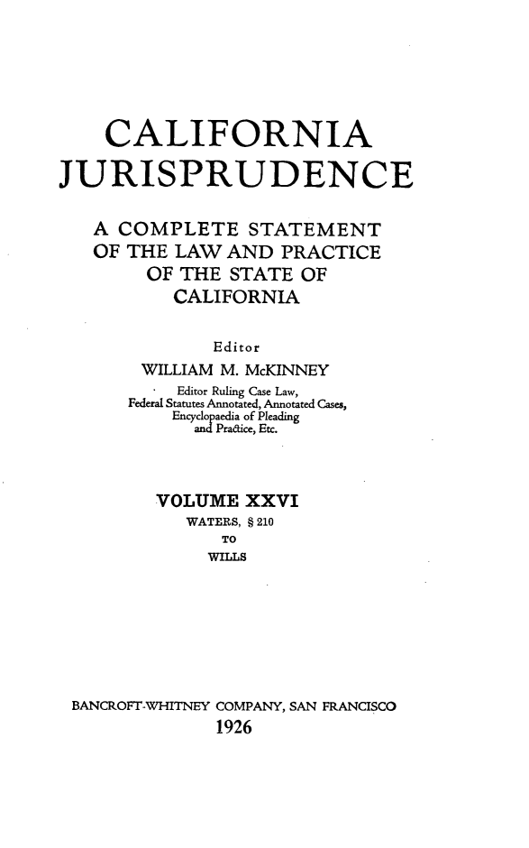 handle is hein.beal/cajurisp0029 and id is 1 raw text is: 







    CALIFORNIA

JURISPRUDENCE


   A COMPLETE STATEMENT
   OF THE LAW AND PRACTICE
        OF THE STATE OF
           CALIFORNIA


               Editor
        WILLIAM M. McKINNEY
           Editor Ruling Case Law,
       Federal Statutes Annotated, Annotated Cases,
           Encyclopaedia of Pleading
             andPradice, Etc.



         VOLUME XXVI
            WATERS, § 210
               TO
               WILLS








 BANCROFT-WHITNEY COMPANY, SAN FRANCISCO
               1926


