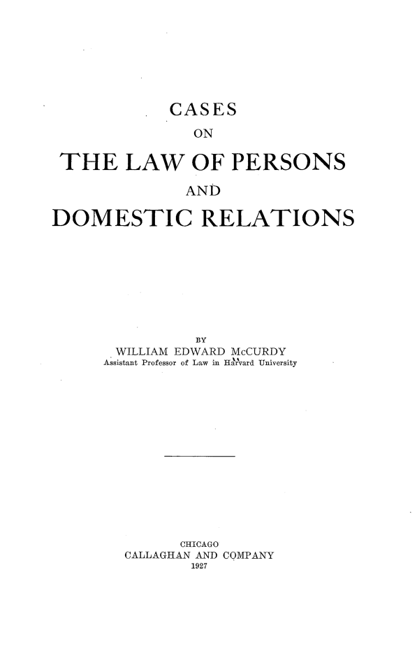 handle is hein.beal/calpdr0001 and id is 1 raw text is: 








CASES


                ON


 THE LAW OF PERSONS

               AND

DOMESTIC RELATIONS


          BY
 WILLIAM EDWARD McCURDY
Assistant Professor of Law in Hairvard University















         CHICAGO
  CALLAGHAN AND COMPANY
          1927


