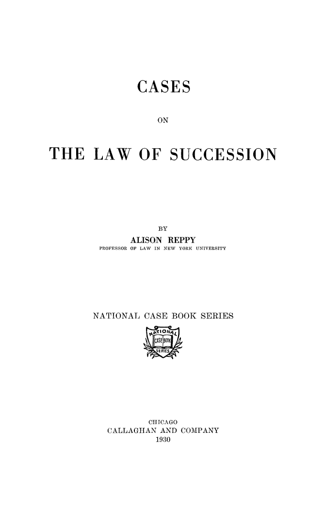 handle is hein.beal/calsuion0001 and id is 1 raw text is: 









                CASES



                   ON



THE LAW OF SUCCESSION








                    BY
               ALISON REPPY
         PROFESSOR OF LAW IN NEW YORK UNIVERSITY







         NATIONAL CASE BOOK SERIES



                   SERIES








                   CHICAGO
          CALLAGHAN AND COMPANY
                   1930


