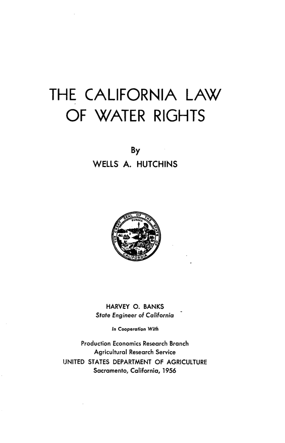 handle is hein.beal/calwar0001 and id is 1 raw text is: THE CALIFORNIA LAW
OF WATER RIGHTS
By
WELLS A. HUTCHINS

HARVEY 0. BANKS
State Engineer of California
In Cooperation With
Production Economics Research Branch
Agricultural Research Service
UNITED STATES DEPARTMENT OF AGRICULTURE
Sacramento, California, 1956


