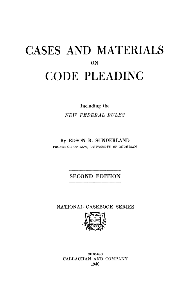 handle is hein.beal/camacopl0001 and id is 1 raw text is: CASES AND MATERIALS
ON
CODE PLEADING

Including the
NEW FEDERAL RULES
By EDSON R. SUNDERLAND
PROFESSOR OF LAW, UNIVERSITY OF MICHIGAN

SECOND EDITION

NATIONAL CASEBOOK SERIES

CHICAGO
CALLAGHAN AND COMPANY
1940


