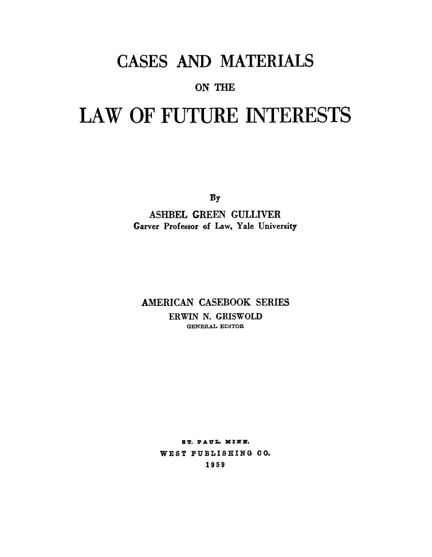 handle is hein.beal/camafut0001 and id is 1 raw text is: CASES

AND MATERIALS

ON THE
LAW OF FUTURE INTERESTS
By
ASHBEL GREEN GULLIVER
Garver Professor of Law, Yale University

AMERICAN CASEBOOK SERIES
ERWIN N. GRISWOLD
GENERAL EDITOR
ST. PAUZ. ZINN.
WEST PUBLISHING 00.
1959


