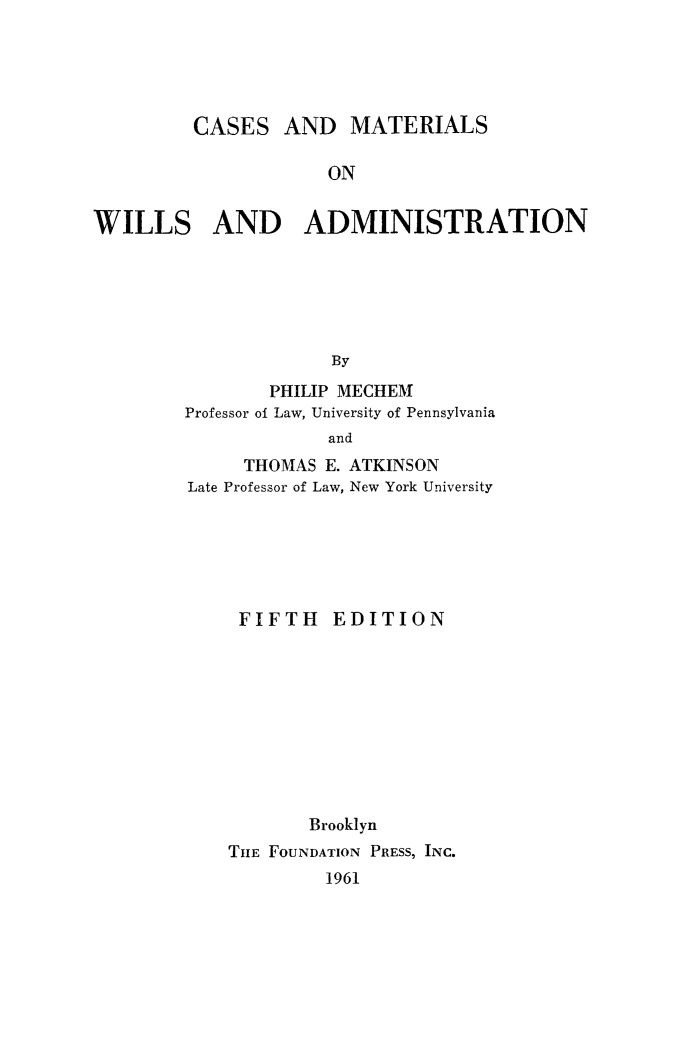 handle is hein.beal/camatwil0001 and id is 1 raw text is: CASES AND MATERIALS
ON
WILLS AND ADMINISTRATION
By

PHILIP MECHEM
Professor of Law, University of Pennsylvania
and
THOMAS E. ATKINSON
Late Professor of Law, New York University

FIFTH EDITION
Brooklyn
THE FOUNDATION PRESS, INC.

1961


