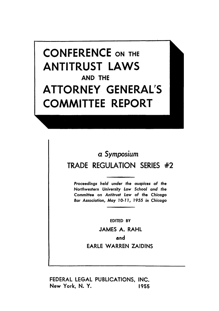 handle is hein.beal/cantigecre0001 and id is 1 raw text is: ï»¿CONFERENCE ON THE
ANTITRUST LAWS
AND THE
ATTORNEY GENERAL'S
COMMITTEE REPORT

a Symposium
TRADE REGULATION SERIES #2
Proceedings held under the auspices of the
Northwestern University Law School and the
Committee on Antitrust Law of the Chicago
Bar Association, May 10-11, 1955 in Chicago
EDITED BY
JAMES A. RAHL
and
EARLE WARREN ZAIDINS
FEDERAL LEGAL PUBLICATIONS, INC.
New York, N. Y.                     1955



