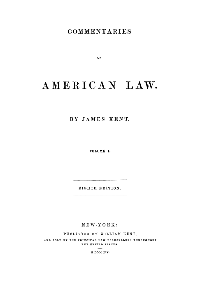 handle is hein.beal/caoalw0001 and id is 1 raw text is: COMMENTARIES
CN
AMERICAN LAW.

BY JAMES KENT.
VOLUME I.
EIGHTH EDITION.

NEW-YORK:
PUBLISHED BY WILLIAM KENT,
AND SOLD BY THE PEINcIPAL LAW BOOKSELLERS THROUGHOUT
THE UNITED STATES.
3 DCCC LIV.


