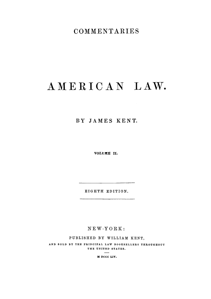 handle is hein.beal/caoalw0002 and id is 1 raw text is: COMMENTARIES

AMERICAN

LAW.

BY JAMES KENT.
VOLUME II.
EIGHTH EDITION.

NEW-YORK:
PUBLISHED BY WILLIAM KENT,
AND SOLD BY THE PRINCIPAL LAW BOOKSELLERS THROUGHOUT
THE UNITED STATES.
M DCCC LIV.


