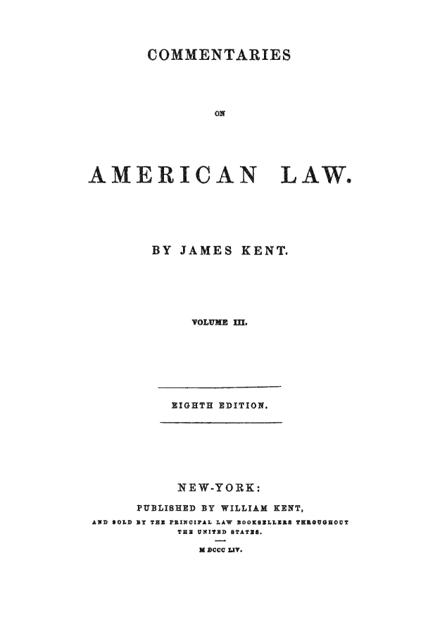 handle is hein.beal/caoalw0003 and id is 1 raw text is: COMMENTARIES
ON
AMERICAN         LAW.

BY JAMES KENT.
VOLUME I1L
EIGHTH EDITION.

NEW-YORK:
PUBLISHED BY WILLIAM KENT,
AND BOLD BY THE PRINOIPAL LAW BOOKBELLZEA THROUGHOUT
THE UNXITXD STATE8.
M DCCC LIT.


