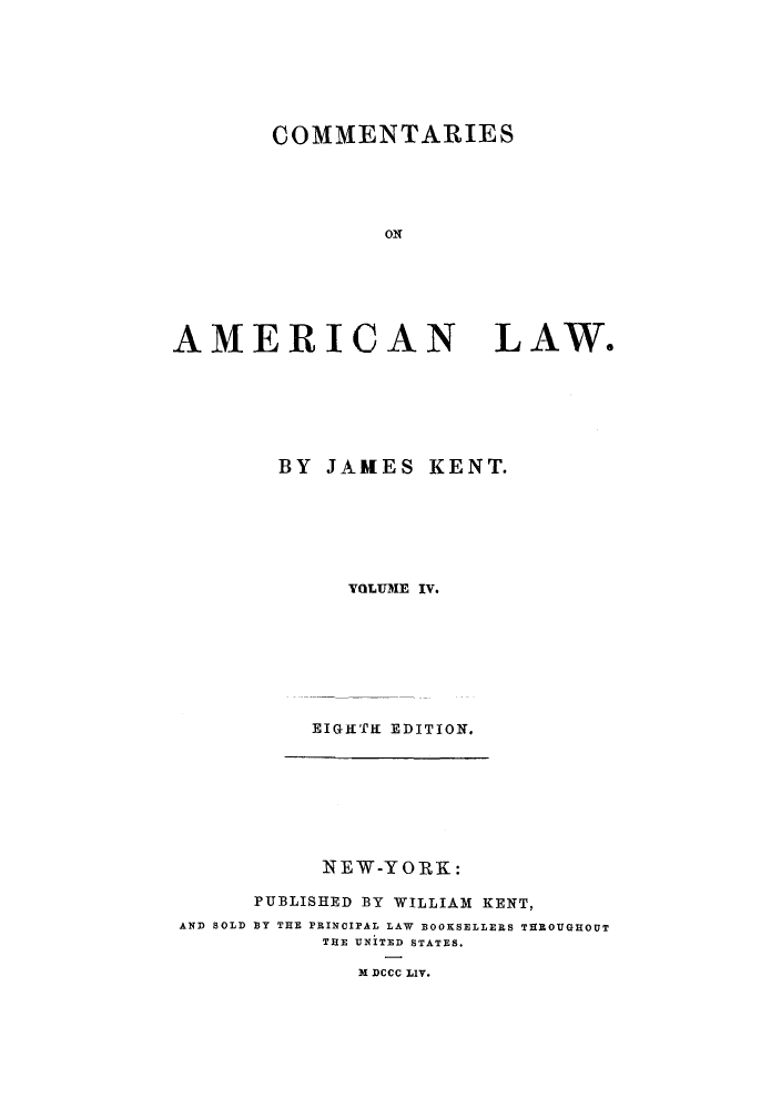 handle is hein.beal/caoalw0004 and id is 1 raw text is: COMMENTARIES

AMERICAN

LAW.

BY JAMES KENT.
YOLUME IV.
EIGHTKE EDITION.

NEW-YORK:
PUBLISHED BY WILLIAM KENT,
AND SOLD BY THE PRINCIPAL LAW BOOKSELLERS THROUGHOUT
THE UNITED STATES.
M DCCC LIV.


