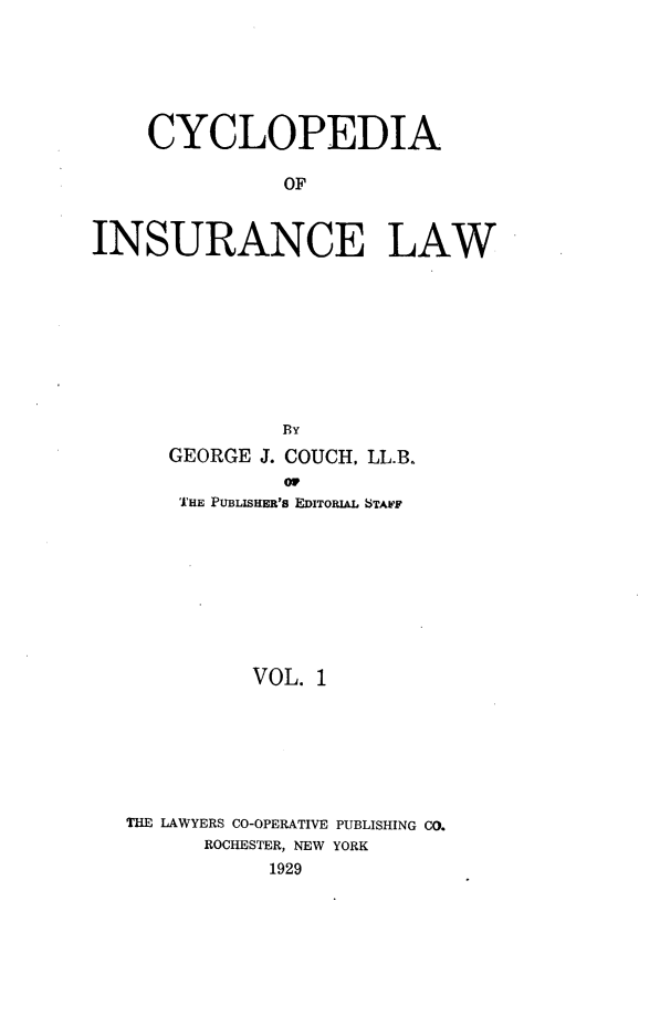 handle is hein.beal/caoiselw0001 and id is 1 raw text is: 







    CYCLOPEDIA

               OF



INSURANCE LAW


            BY
   GEORGE J. COUCH, LL.B.
            or
    THE PUBLISHER's EDITORIAL STAIF










          VOL. 1








THE LAWYERS CO-OPERATIVE PUBLISHING CO.
      ROCHESTER, NEW YORK
           1929



