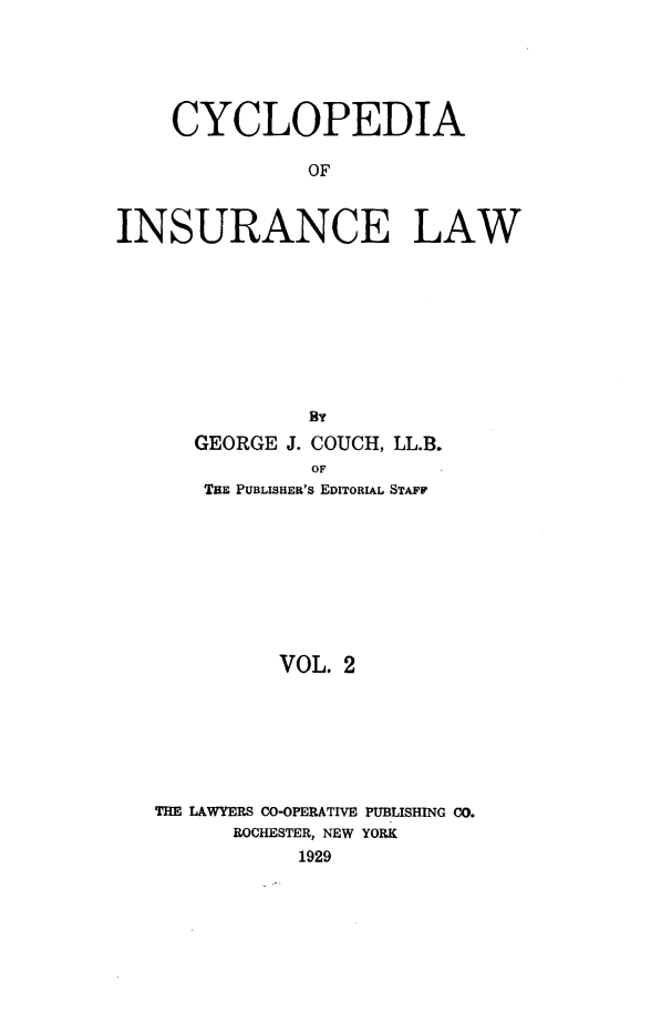 handle is hein.beal/caoiselw0002 and id is 1 raw text is: 






    CYCLOPEDIA

               OF



INSURANCE LAW


            By
   GEORGE J. COUCH, LL.B.
            OF
    THE PUBLISHER'S EDITORIAL STAFF









          VOL. 2







THE LAWYERS CO-OPERATIVE PUBLISHING CO.
      ROCHESTER, NEW YORK
           1929


