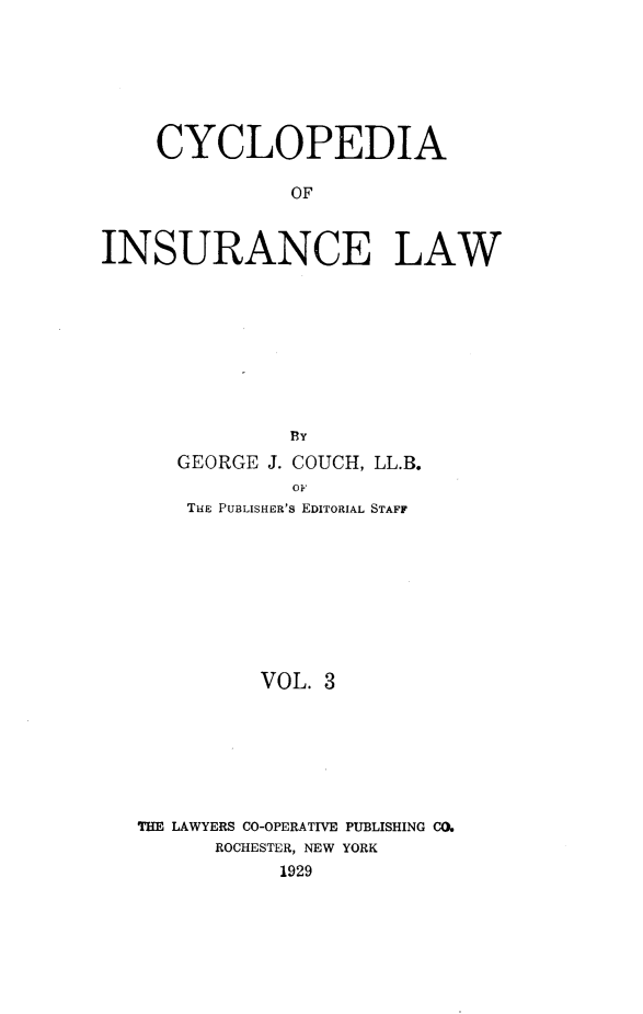 handle is hein.beal/caoiselw0003 and id is 1 raw text is: 







    CYCLOPEDIA

               OF



INSURANCE LAW


            BY
   GEORGE J. COUCH, LL.B.
            oF
    THE PUBLISHER'S EDITORIAL STAFF









          VOL. 3







THE LAWYERS CO-OPERATIVE PUBLISHING CO.
      ROCHESTER, NEW YORK
           1929


