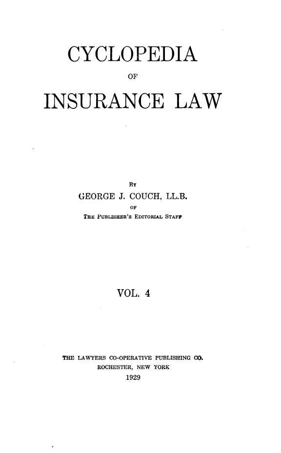handle is hein.beal/caoiselw0004 and id is 1 raw text is: 






    CYCLOPEDIA

               OF



INSURANCE LAW









               BY
      GEORGE J. COUCH, LL.B.
               OF
       THE PUBLISHER's EDITORIAL STAFF


         VOL. 4







THE LAWYERS CO-OPERATIVE PUBLISHING CO.
      ROCHESTER, NEW YORK
           1929


