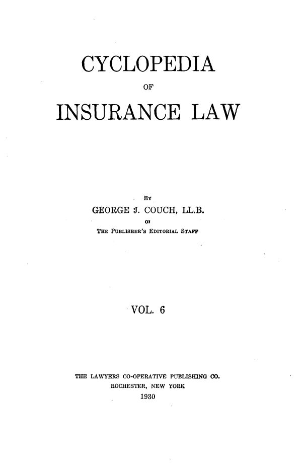 handle is hein.beal/caoiselw0006 and id is 1 raw text is: 






    CYCLOPEDIA

               OF


INSURANCE LAW


GEORGE J. COUCH, LL.B.
         03
 THE PUBLISHER'S EDITORIAL STAFF


         VOL. 6






THE LAWYERS CO-OPERATIVE PUBLISHING CO.
      ROCHESTER, NEW YORK
           1930


