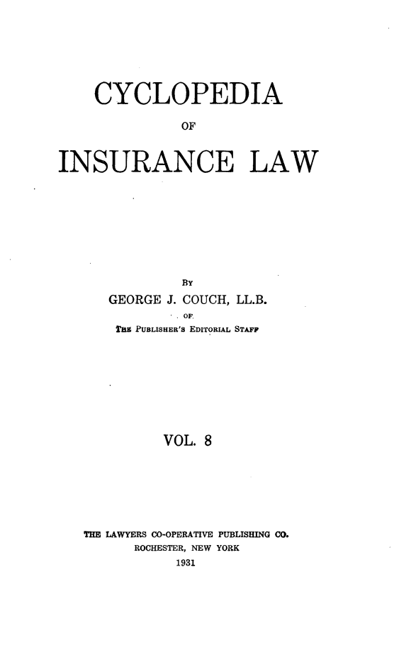 handle is hein.beal/caoiselw0008 and id is 1 raw text is: 








    CYCLOPEDIA

               OF



INSURANCE LAW










               BY

      GEORGE J. COUCH, LL.B.
               OF:
       THS PUBLISHER'S EDITORIAL STAFF










             VOL. 8








   THE LAWYERS CO-OPERATIVE PUBLISHING CO.
         ROCHESTER, NEW YORK
              1931


