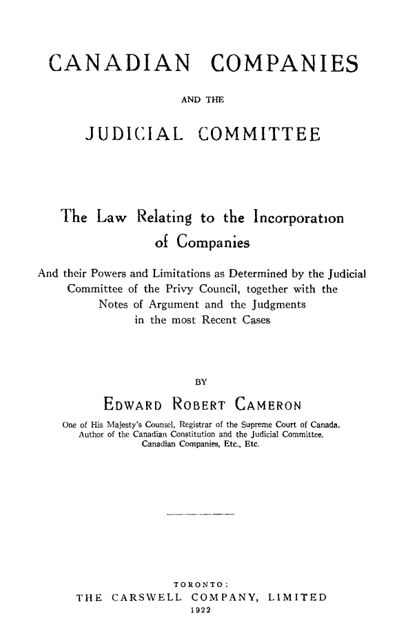 handle is hein.beal/caompju0001 and id is 1 raw text is: 



CANADIAN COMPANIES

                    AND THE


     JUDICIAL COMMITTEE


   The   Law   Relating to  the Incorporation

                  of Companies

And their Powers and Limitations as Determined by the Judicial
    Committee of the Privy Council, together with the
         Notes of Argument and the Judgments
               in the most Recent Cases




                        BY

          EDWARD ROBERT CAMERON
    One of His Majesty's Counsel, Registrar of the Supreme Court of Canada,
      Author of the Canadian Constitution and the Judicial Committee,
                Canadian Companies, Etc., Etc.










                    TORONTO:
      THE  CARSWELL COMPANY, LIMITED
                       1922


