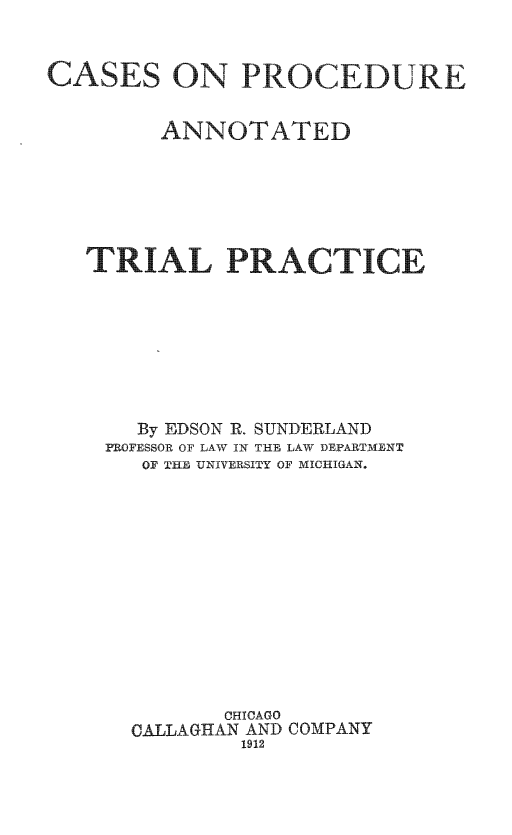 handle is hein.beal/caprodutp0001 and id is 1 raw text is: 


CASES ON PROCEDURE


         ANNOTATED






   TRIAL PRACTICE








       By EDSON R. SUNDERLAND
    PROFESSOR OF LAW IN THE LAW DEPARTMENT
       OF THE UNIVERSITY OF MICHIGAN.













             CHICAGO
      CALLAGHAN AND COMPANY
               1912


