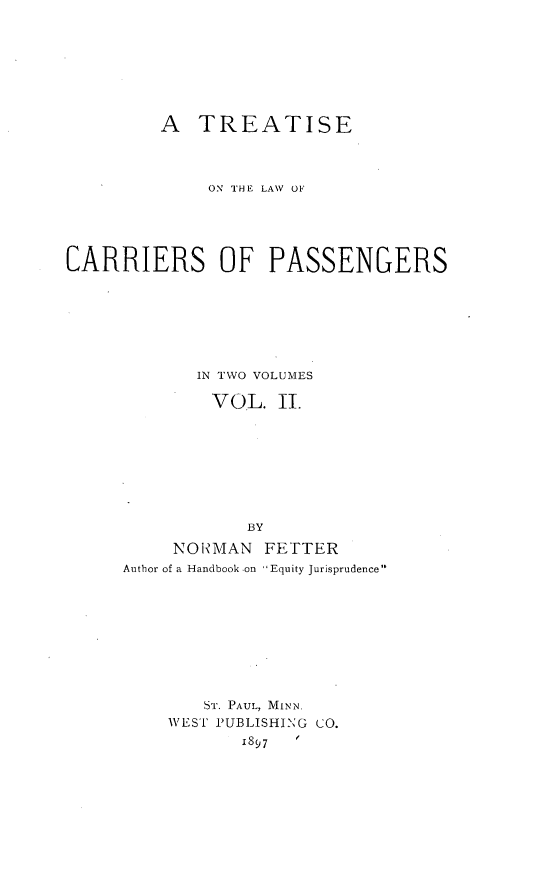 handle is hein.beal/cariepasg0002 and id is 1 raw text is: 








         A TREATISE



             ON THE LAW OF





CARRIERS OF PASSENGERS







            IN TWO VOLUMES

              VOL. II.








                 BY

          NONMAN FETTER
     Author of a Handbook on 'Equity Jurisprudence










             ST. PAUL, MINN.
          WEST PUBLISHING CO.


