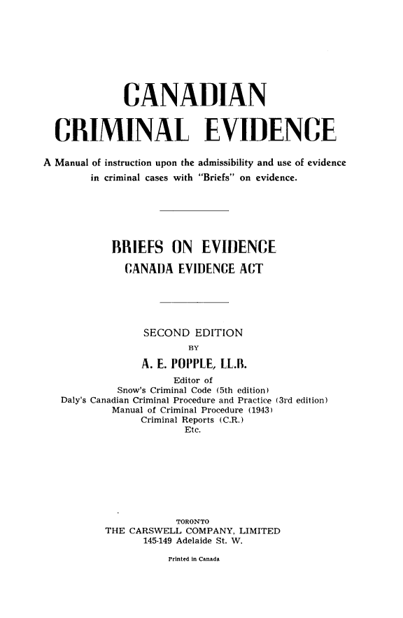 handle is hein.beal/carimevd0001 and id is 1 raw text is: 









             CANADIAN



  CRIMINAL EVIDENCE

A Manual of instruction upon the admissibility and use of evidence
        in criminal cases with Briefs on evidence.







           BRIEFS ON EVIDENCE

             CANADA EVIDENCE ACT






                 SECOND EDITION
                        BY

                A. E. POPPLE, LL.B.
                     Editor of
            Snow's Criminal Code (5th edition)
   Daly's Canadian Criminal Procedure and Practice (3rd edition)
           Manual of Criminal Procedure (1943)
                Criminal Reports (C.R.)
                       Etc.


            TORONTO
THE CARSWELL COMPANY, LIMITED
      145-149 Adelaide St. W.


Printed in Canada


