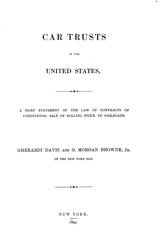 handle is hein.beal/cartus0001 and id is 1 raw text is: 







CAR TRUSTS


         IN THE



 UNITED STATES.


A BRIEF STATEMENT OF THE LAW OF CONTRACTS OF
  CONDITIONAL SALE OF ROLLING STOCK TO RAILROADS.








GHERARDI DAVIS AND G. MORGAN BROWNE, JR.

             OF THE NEW YORK BAR.


NEW YORK.

    1894.


