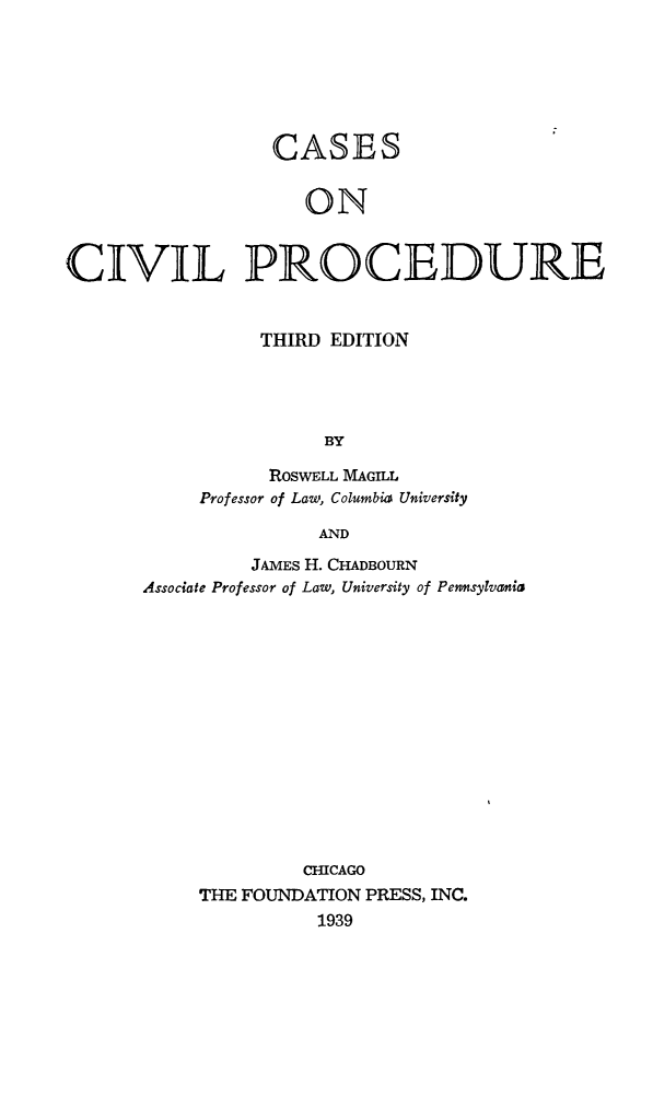 handle is hein.beal/cascivure0001 and id is 1 raw text is: CASES
ON
CIVIL PROCEDURE

THIRD EDITION
BY
ROSWELL MAGILL
Professor of Law, Columbia University
AND

JAMES H. CHADBOURN
Associate Professor of Law, University of Pensylvania
CHICAGO
THE FOUNDATION PRESS, INC.
1939



